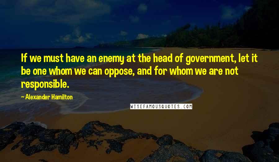 Alexander Hamilton Quotes: If we must have an enemy at the head of government, let it be one whom we can oppose, and for whom we are not responsible.