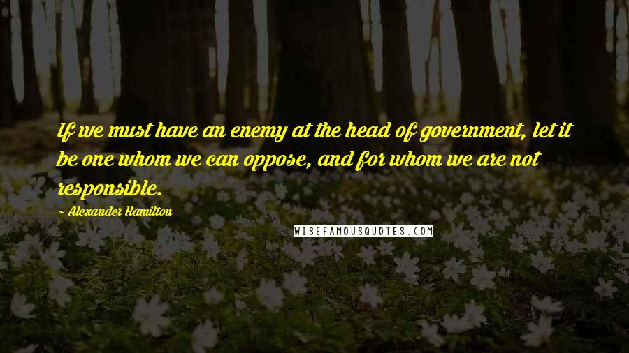 Alexander Hamilton Quotes: If we must have an enemy at the head of government, let it be one whom we can oppose, and for whom we are not responsible.