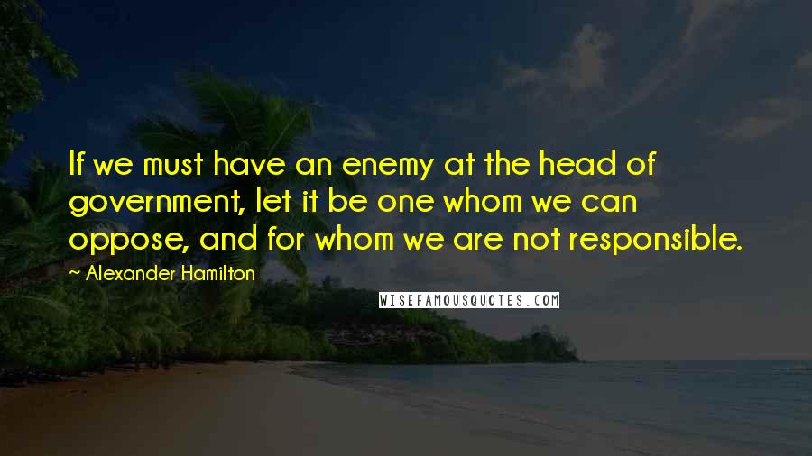 Alexander Hamilton Quotes: If we must have an enemy at the head of government, let it be one whom we can oppose, and for whom we are not responsible.