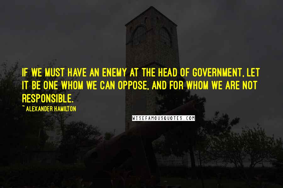 Alexander Hamilton Quotes: If we must have an enemy at the head of government, let it be one whom we can oppose, and for whom we are not responsible.