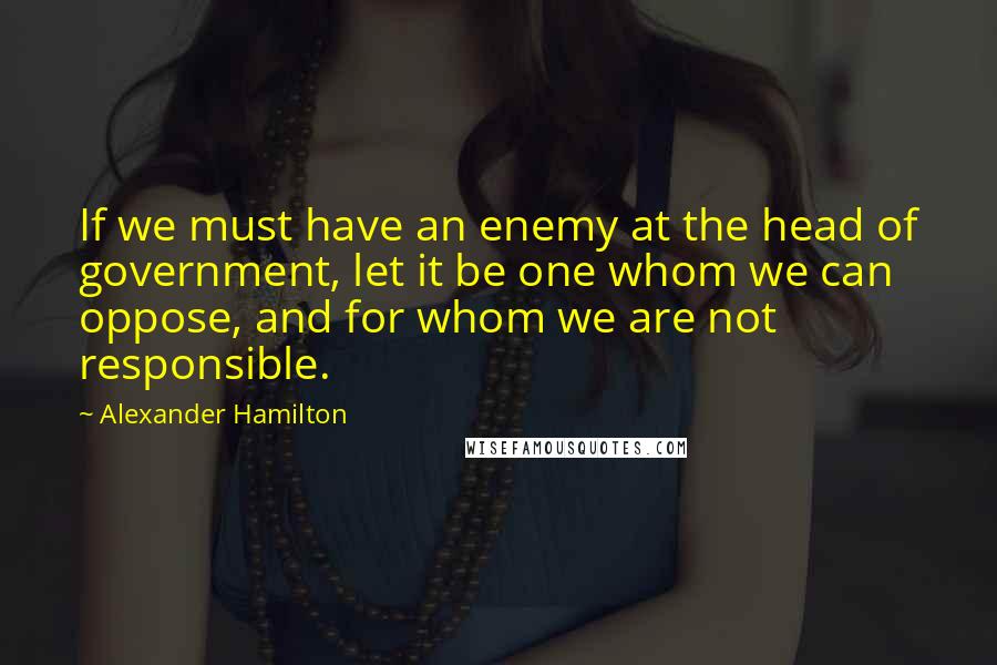 Alexander Hamilton Quotes: If we must have an enemy at the head of government, let it be one whom we can oppose, and for whom we are not responsible.