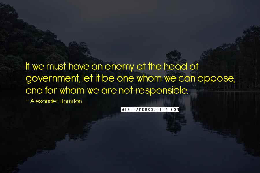 Alexander Hamilton Quotes: If we must have an enemy at the head of government, let it be one whom we can oppose, and for whom we are not responsible.