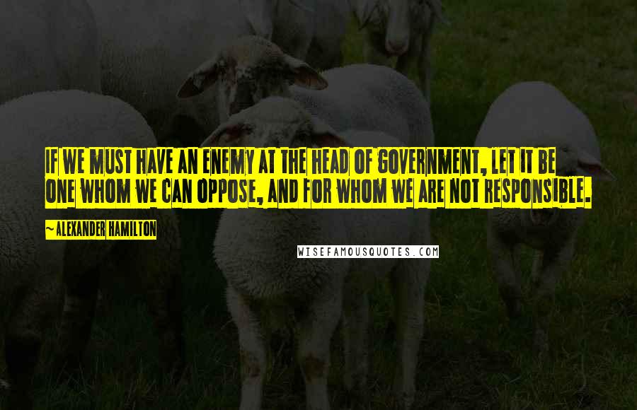 Alexander Hamilton Quotes: If we must have an enemy at the head of government, let it be one whom we can oppose, and for whom we are not responsible.