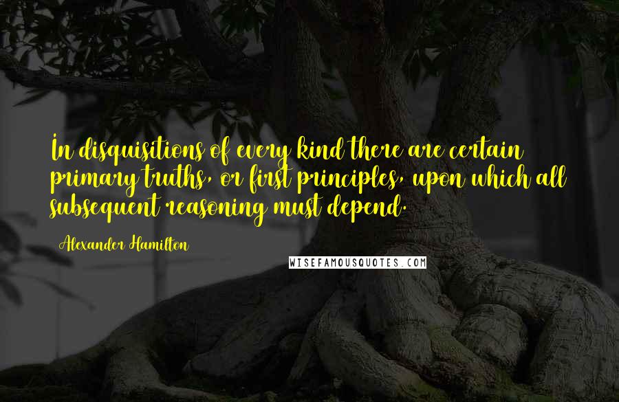 Alexander Hamilton Quotes: In disquisitions of every kind there are certain primary truths, or first principles, upon which all subsequent reasoning must depend.