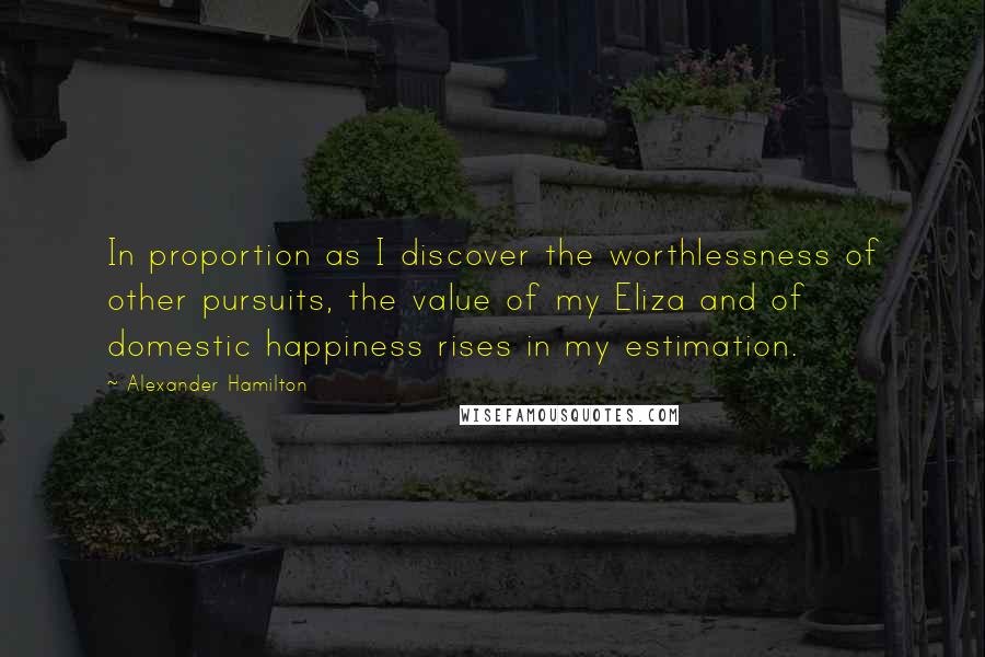 Alexander Hamilton Quotes: In proportion as I discover the worthlessness of other pursuits, the value of my Eliza and of domestic happiness rises in my estimation.