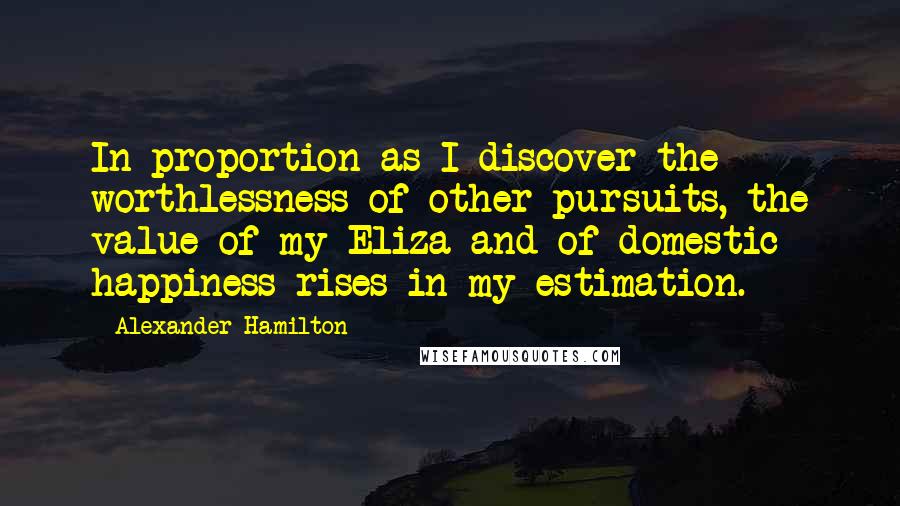 Alexander Hamilton Quotes: In proportion as I discover the worthlessness of other pursuits, the value of my Eliza and of domestic happiness rises in my estimation.