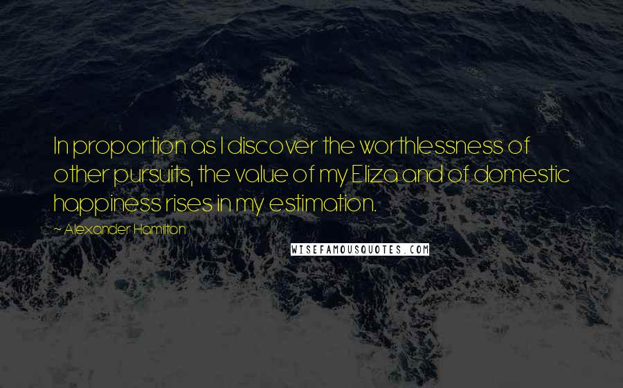 Alexander Hamilton Quotes: In proportion as I discover the worthlessness of other pursuits, the value of my Eliza and of domestic happiness rises in my estimation.