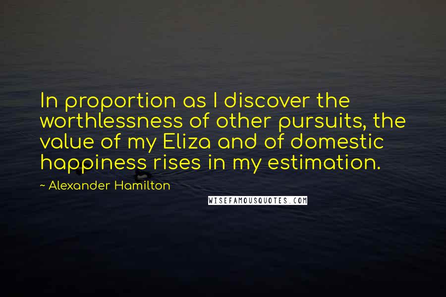 Alexander Hamilton Quotes: In proportion as I discover the worthlessness of other pursuits, the value of my Eliza and of domestic happiness rises in my estimation.