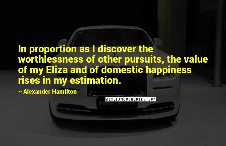 Alexander Hamilton Quotes: In proportion as I discover the worthlessness of other pursuits, the value of my Eliza and of domestic happiness rises in my estimation.