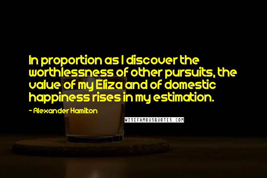 Alexander Hamilton Quotes: In proportion as I discover the worthlessness of other pursuits, the value of my Eliza and of domestic happiness rises in my estimation.