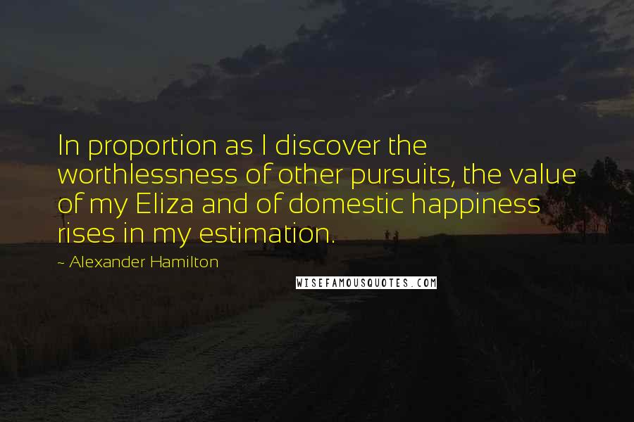 Alexander Hamilton Quotes: In proportion as I discover the worthlessness of other pursuits, the value of my Eliza and of domestic happiness rises in my estimation.