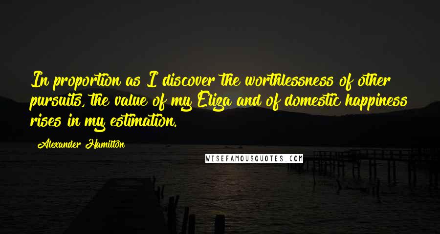 Alexander Hamilton Quotes: In proportion as I discover the worthlessness of other pursuits, the value of my Eliza and of domestic happiness rises in my estimation.