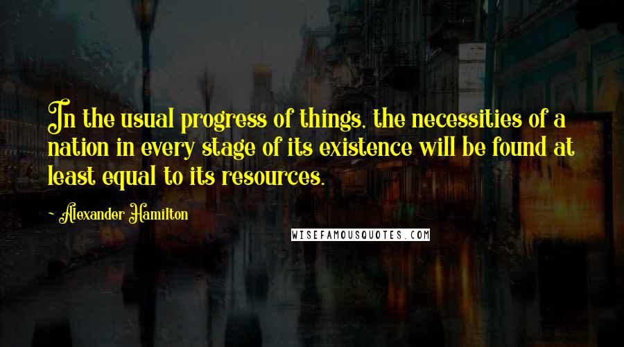 Alexander Hamilton Quotes: In the usual progress of things, the necessities of a nation in every stage of its existence will be found at least equal to its resources.