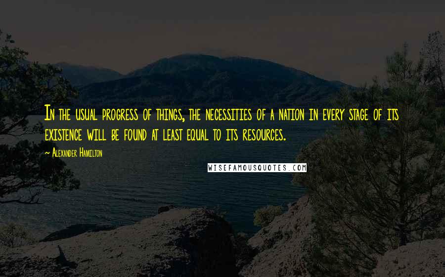 Alexander Hamilton Quotes: In the usual progress of things, the necessities of a nation in every stage of its existence will be found at least equal to its resources.