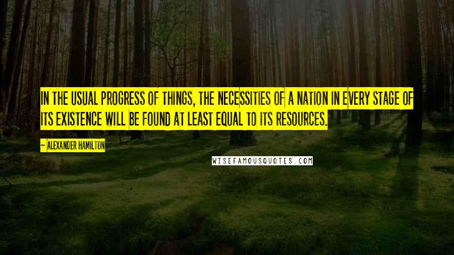 Alexander Hamilton Quotes: In the usual progress of things, the necessities of a nation in every stage of its existence will be found at least equal to its resources.