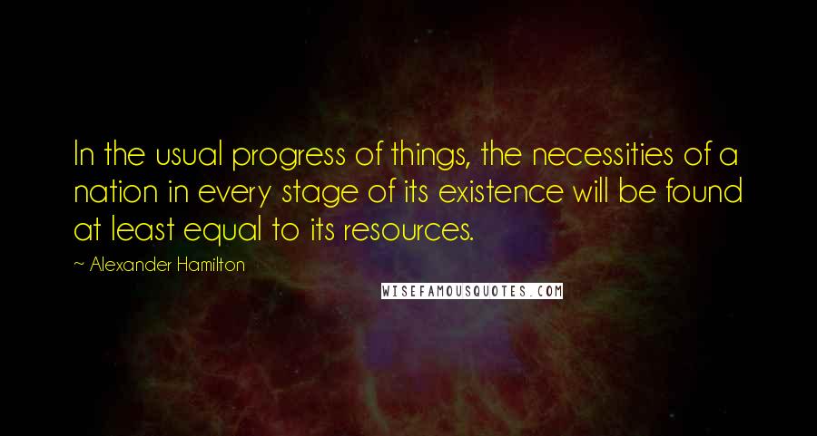 Alexander Hamilton Quotes: In the usual progress of things, the necessities of a nation in every stage of its existence will be found at least equal to its resources.