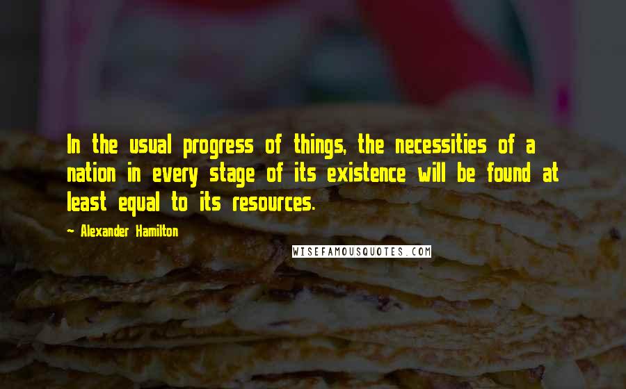 Alexander Hamilton Quotes: In the usual progress of things, the necessities of a nation in every stage of its existence will be found at least equal to its resources.