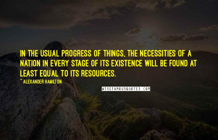 Alexander Hamilton Quotes: In the usual progress of things, the necessities of a nation in every stage of its existence will be found at least equal to its resources.