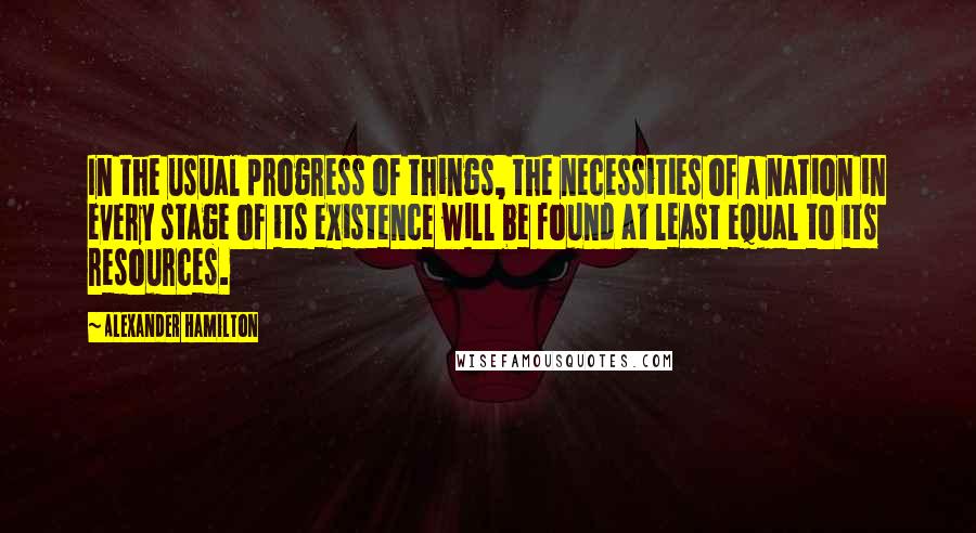 Alexander Hamilton Quotes: In the usual progress of things, the necessities of a nation in every stage of its existence will be found at least equal to its resources.