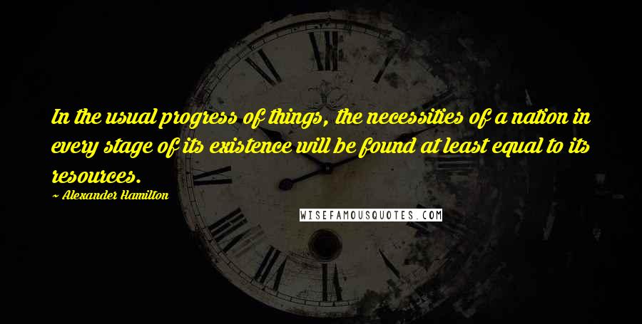 Alexander Hamilton Quotes: In the usual progress of things, the necessities of a nation in every stage of its existence will be found at least equal to its resources.
