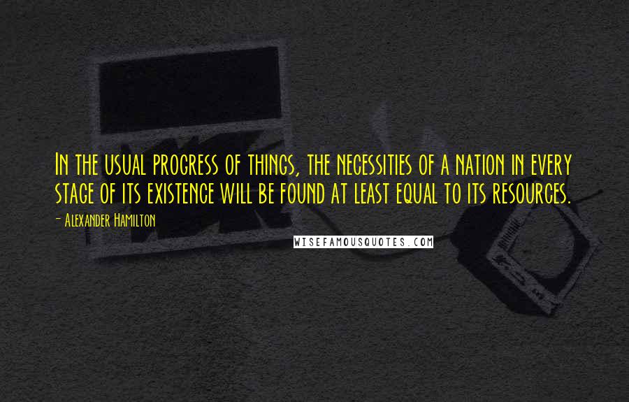 Alexander Hamilton Quotes: In the usual progress of things, the necessities of a nation in every stage of its existence will be found at least equal to its resources.