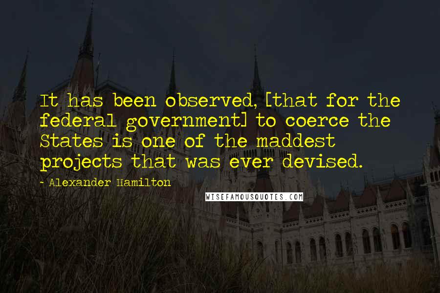 Alexander Hamilton Quotes: It has been observed, [that for the federal government] to coerce the States is one of the maddest projects that was ever devised.