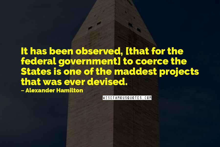 Alexander Hamilton Quotes: It has been observed, [that for the federal government] to coerce the States is one of the maddest projects that was ever devised.