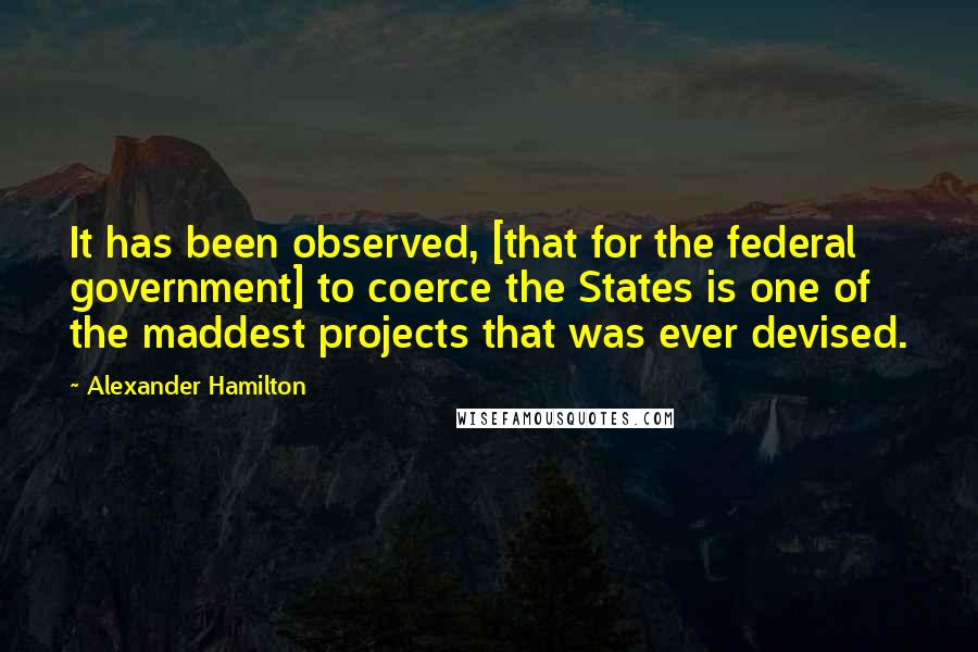 Alexander Hamilton Quotes: It has been observed, [that for the federal government] to coerce the States is one of the maddest projects that was ever devised.
