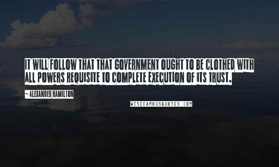 Alexander Hamilton Quotes: It will follow that that government ought to be clothed with all powers requisite to complete execution of its trust.