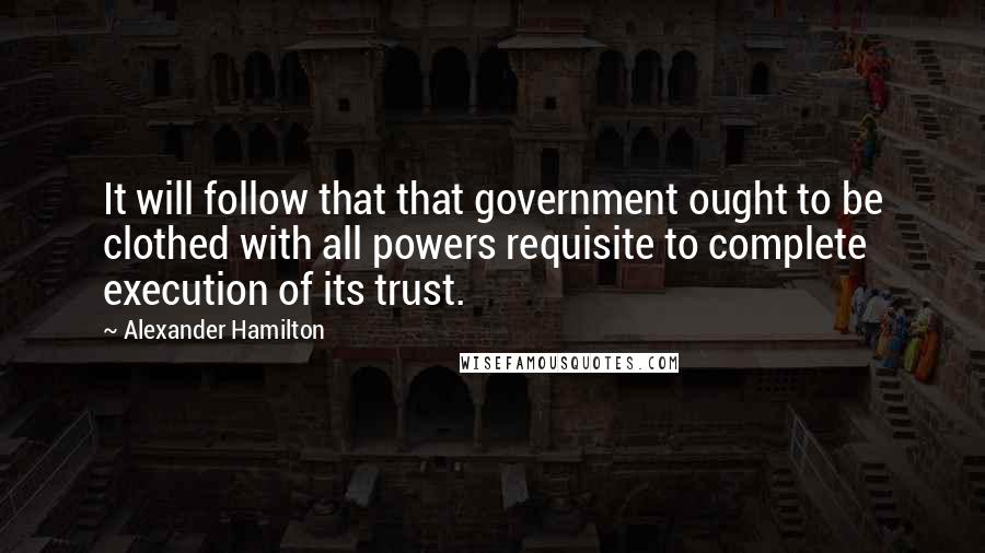 Alexander Hamilton Quotes: It will follow that that government ought to be clothed with all powers requisite to complete execution of its trust.