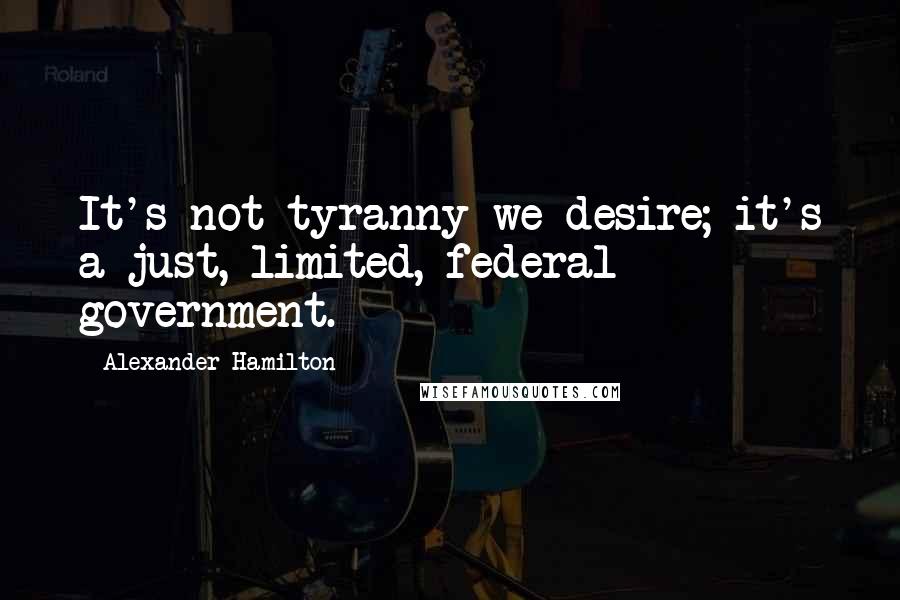 Alexander Hamilton Quotes: It's not tyranny we desire; it's a just, limited, federal government.