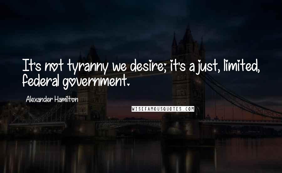 Alexander Hamilton Quotes: It's not tyranny we desire; it's a just, limited, federal government.