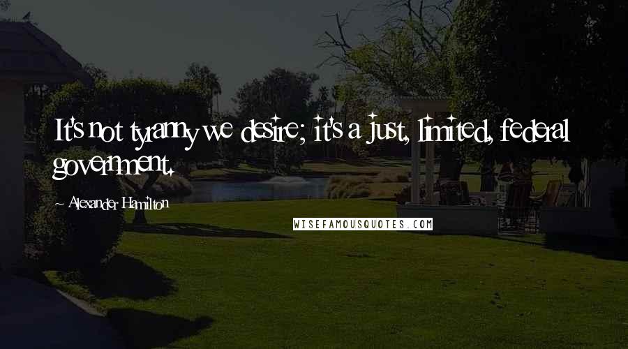 Alexander Hamilton Quotes: It's not tyranny we desire; it's a just, limited, federal government.