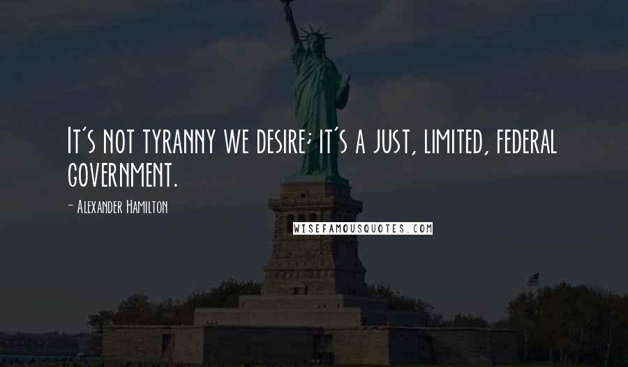 Alexander Hamilton Quotes: It's not tyranny we desire; it's a just, limited, federal government.