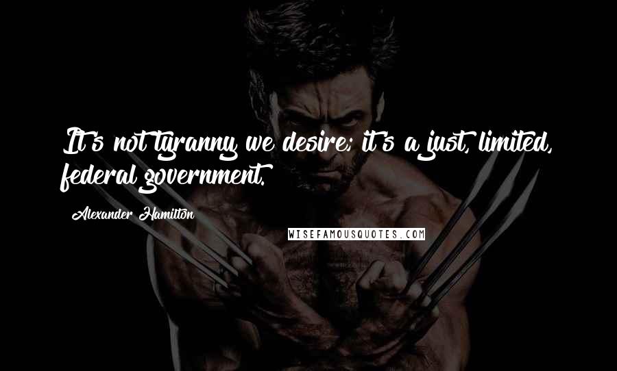 Alexander Hamilton Quotes: It's not tyranny we desire; it's a just, limited, federal government.