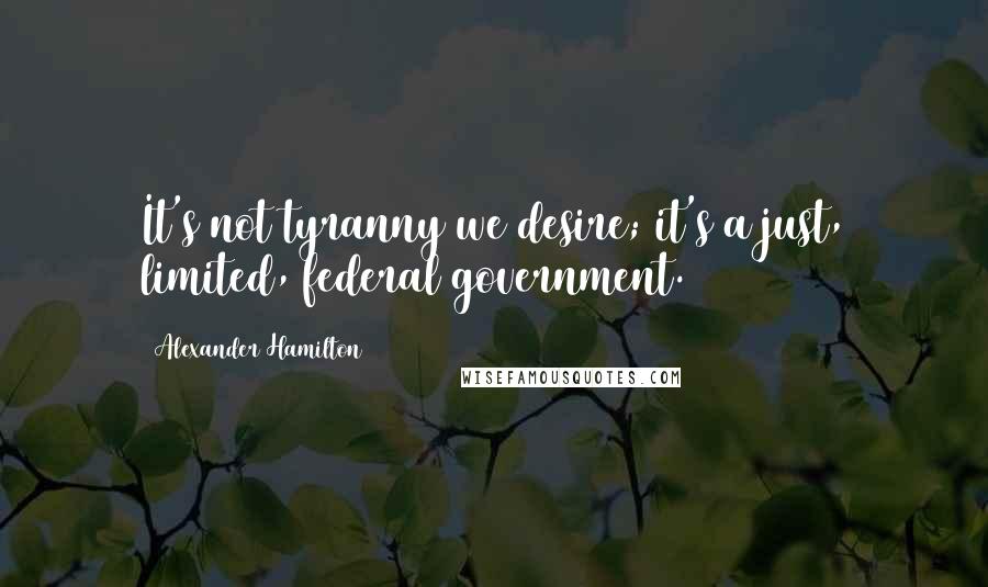 Alexander Hamilton Quotes: It's not tyranny we desire; it's a just, limited, federal government.