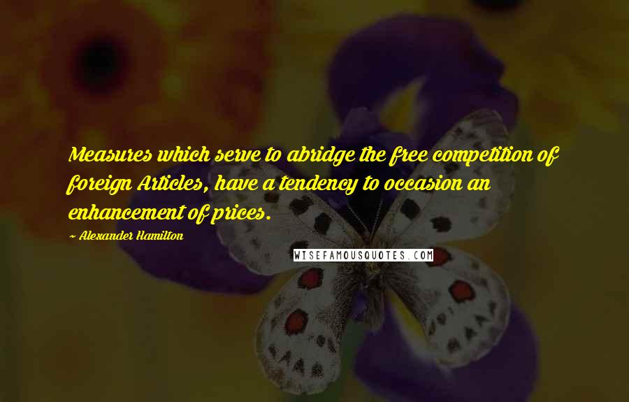 Alexander Hamilton Quotes: Measures which serve to abridge the free competition of foreign Articles, have a tendency to occasion an enhancement of prices.