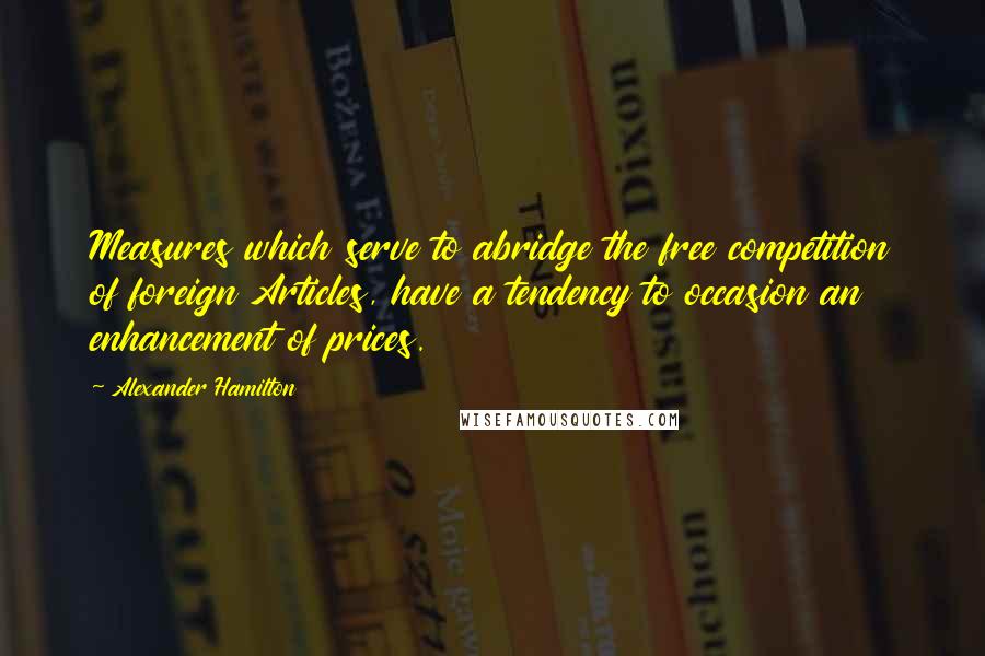 Alexander Hamilton Quotes: Measures which serve to abridge the free competition of foreign Articles, have a tendency to occasion an enhancement of prices.