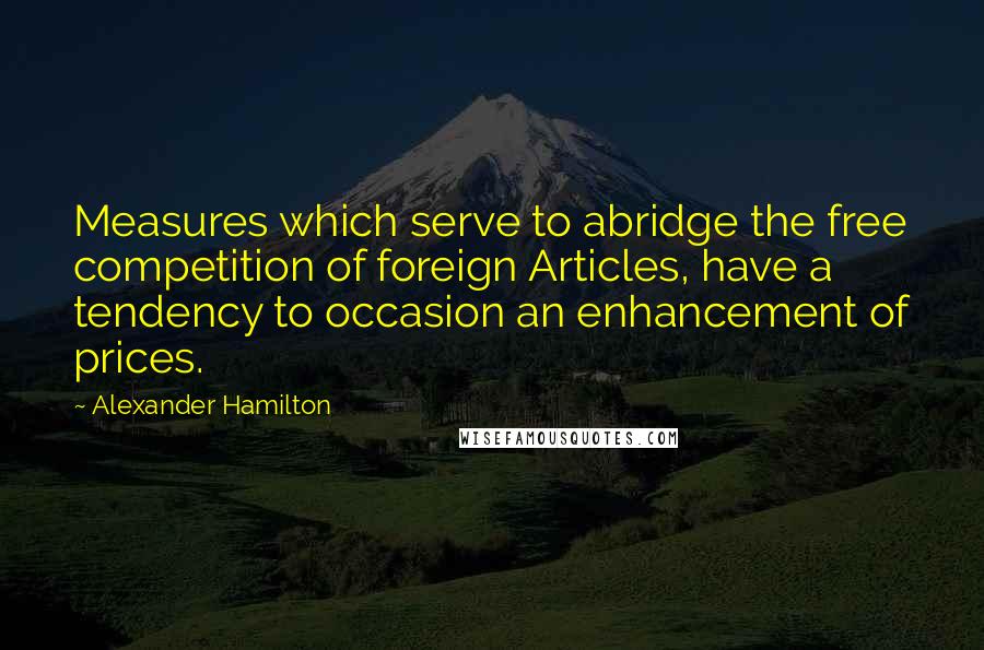 Alexander Hamilton Quotes: Measures which serve to abridge the free competition of foreign Articles, have a tendency to occasion an enhancement of prices.