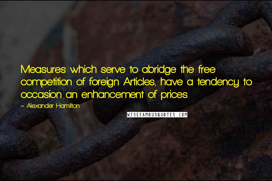 Alexander Hamilton Quotes: Measures which serve to abridge the free competition of foreign Articles, have a tendency to occasion an enhancement of prices.