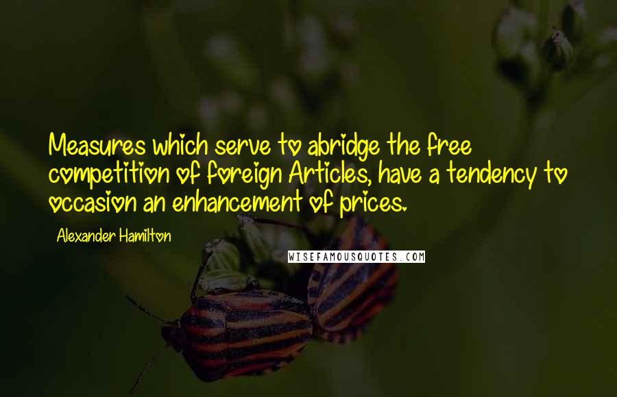 Alexander Hamilton Quotes: Measures which serve to abridge the free competition of foreign Articles, have a tendency to occasion an enhancement of prices.