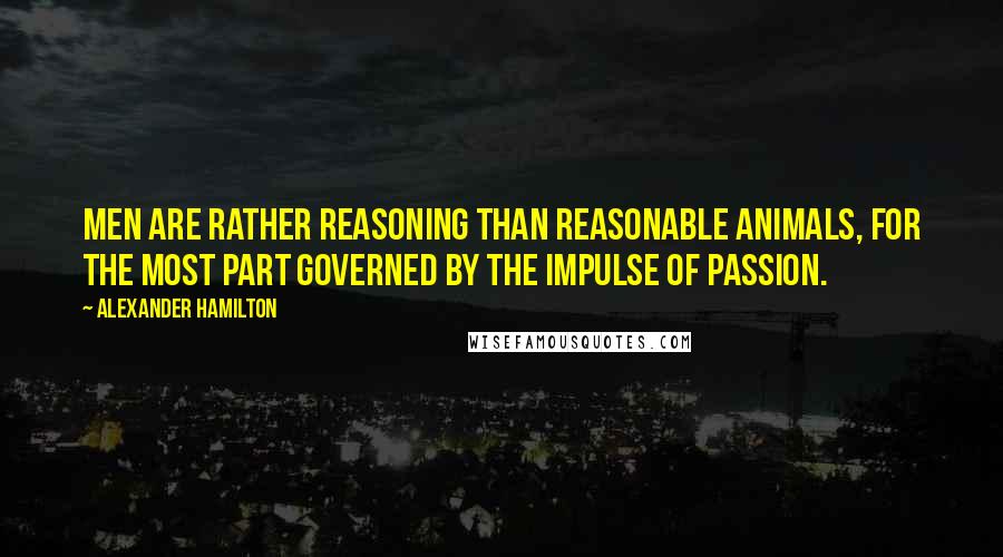 Alexander Hamilton Quotes: Men are rather reasoning than reasonable animals, for the most part governed by the impulse of passion.