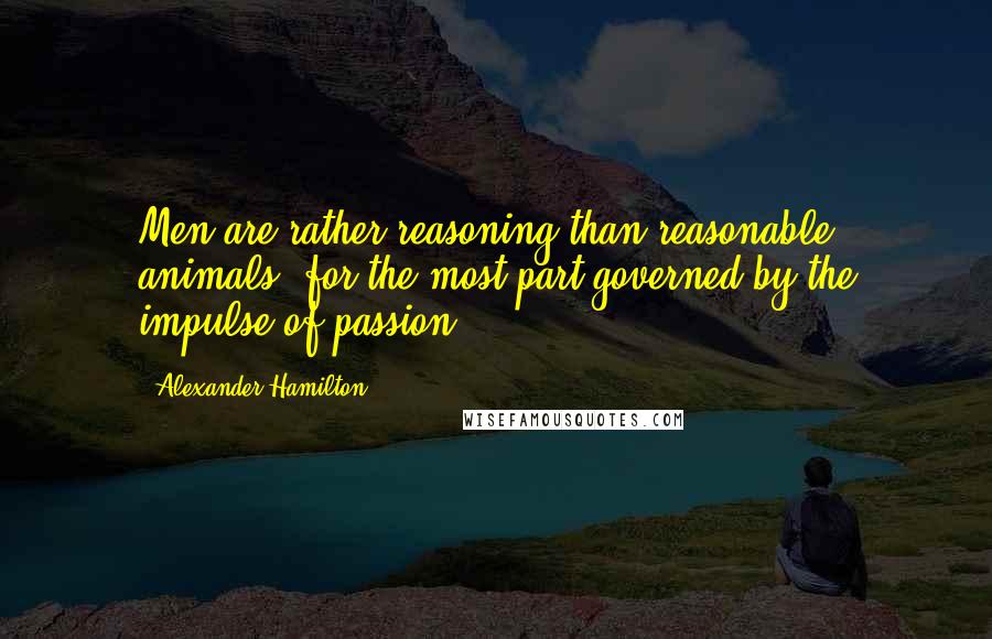 Alexander Hamilton Quotes: Men are rather reasoning than reasonable animals, for the most part governed by the impulse of passion.