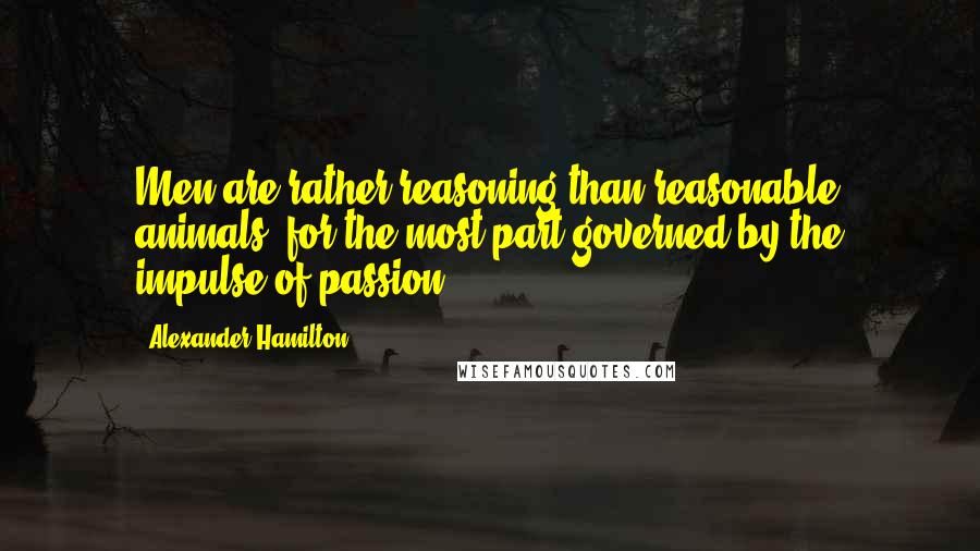 Alexander Hamilton Quotes: Men are rather reasoning than reasonable animals, for the most part governed by the impulse of passion.