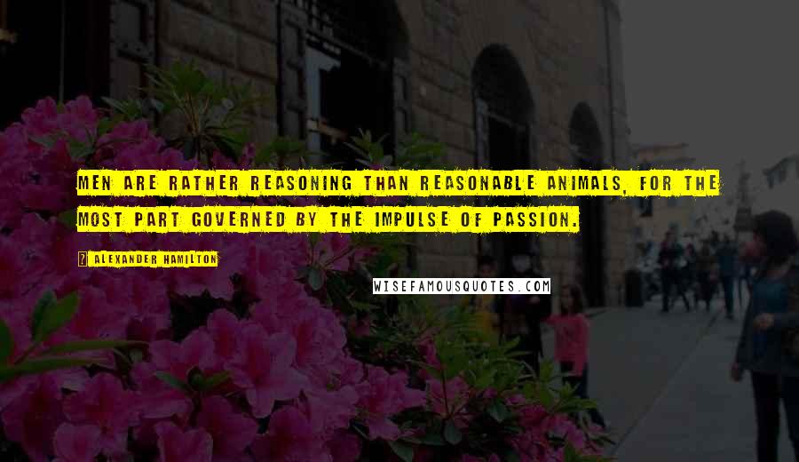 Alexander Hamilton Quotes: Men are rather reasoning than reasonable animals, for the most part governed by the impulse of passion.