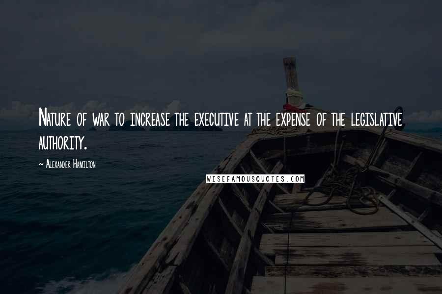 Alexander Hamilton Quotes: Nature of war to increase the executive at the expense of the legislative authority.