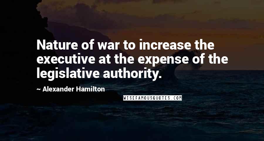 Alexander Hamilton Quotes: Nature of war to increase the executive at the expense of the legislative authority.