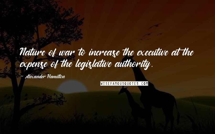 Alexander Hamilton Quotes: Nature of war to increase the executive at the expense of the legislative authority.