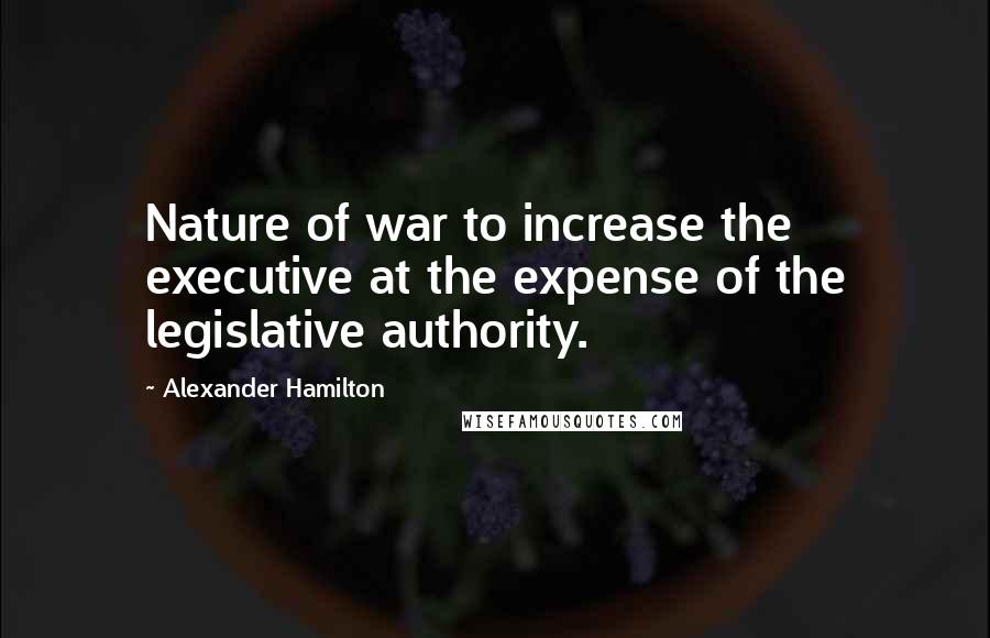 Alexander Hamilton Quotes: Nature of war to increase the executive at the expense of the legislative authority.
