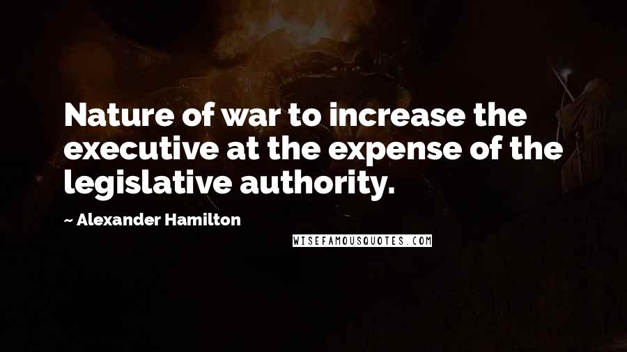 Alexander Hamilton Quotes: Nature of war to increase the executive at the expense of the legislative authority.
